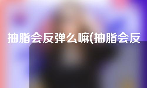 抽脂会反弹么嘛(抽脂会反弹么嘛女生)