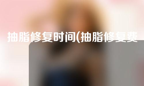 抽脂修复时间(抽脂修复费用)