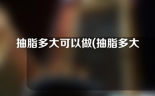 抽脂多大可以做(抽脂多大年纪可以做)