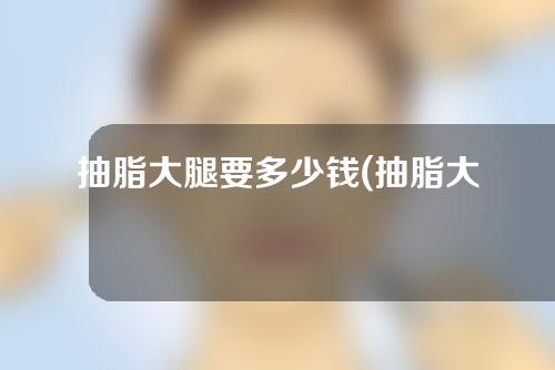 抽脂大腿要多少钱(抽脂大腿要多少钱一次)
