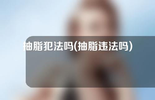 抽脂犯法吗(抽脂违法吗)