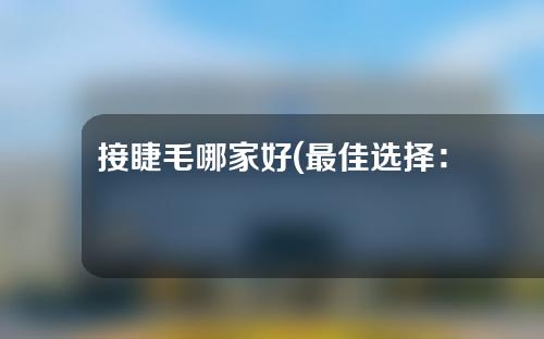 接睫毛哪家好(最佳选择：哪家睫毛接长专业店口碑最好？)