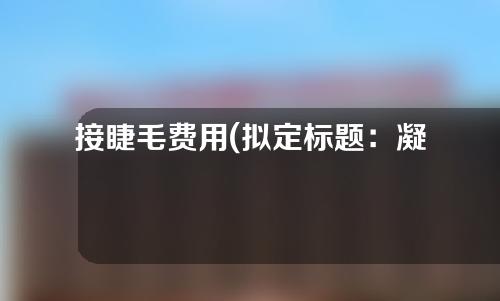 接睫毛费用(拟定标题：凝聚美丽，插上自信——睫毛延长费用解析及价格比较)