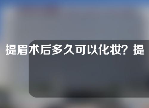 提眉术后多久可以化妆？提眉术后注意事项主要哪几点？