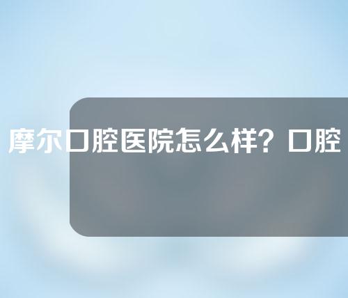 摩尔口腔医院怎么样？口腔医生介绍