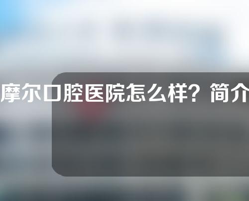 摩尔口腔医院怎么样？简介+医生名单+矫正案例一览