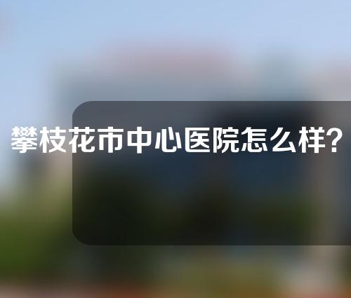 攀枝花市中心医院怎么样？附医院内容介绍