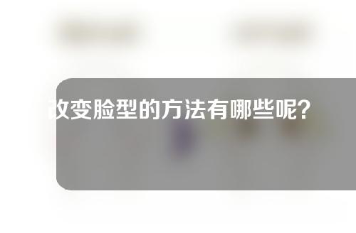 改变脸型的方法有哪些呢？改脸型效果怎么样？