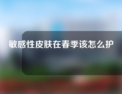 敏感性皮肤在春季该怎么护理？敏感性皮肤的福音