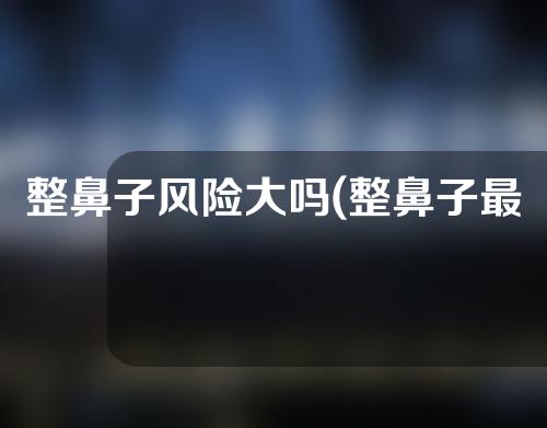 整鼻子风险大吗(整鼻子最佳年龄)