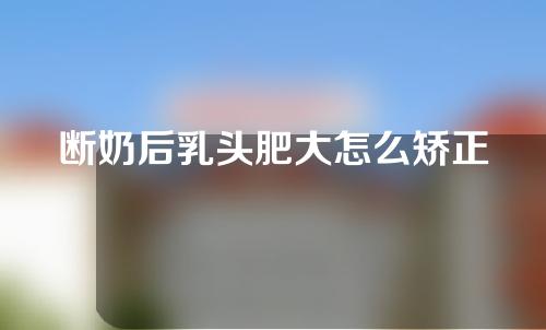 断奶后乳头肥大怎么矫正