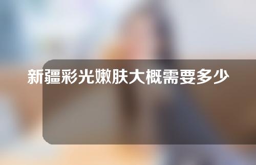 新疆彩光嫩肤大概需要多少钱(新疆彩光嫩肤大概需要多少钱呢)