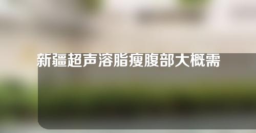 新疆超声溶脂瘦腹部大概需要多少钱(脸部溶脂效果最好的仪器)