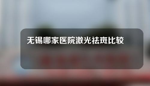 无锡哪家医院激光祛斑比较好？排行榜5家口碑医院名单~