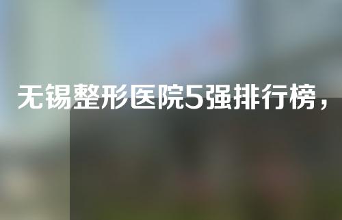 无锡整形医院5强排行榜，你中意那一家？