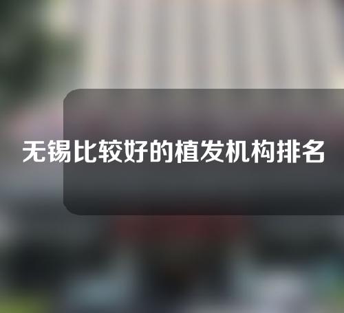 无锡比较好的植发机构排名榜，百年、新生、大麦微针蝉联3强