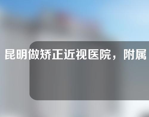 昆明做矫正近视医院，附属医院，人民医院，中医医院三者实力最佳