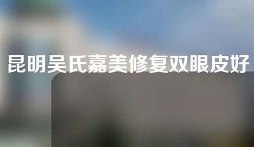 昆明吴氏嘉美修复双眼皮好不好？医院及医生介绍，附双眼皮修复案例