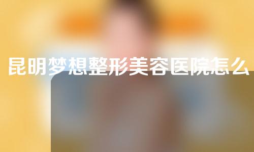 昆明梦想整形美容医院怎么样？打卡指南~