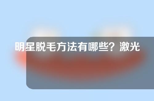 明星脱毛方法有哪些？激光脱毛效果好吗？