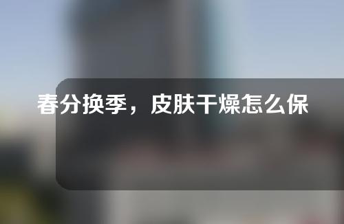 春分换季，皮肤干燥怎么保湿？