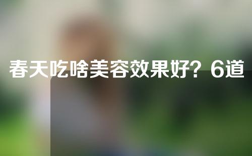 春天吃啥美容效果好？6道菜带你美到下一个季节