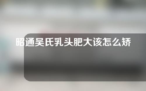 昭通吴氏乳头肥大该怎么矫正