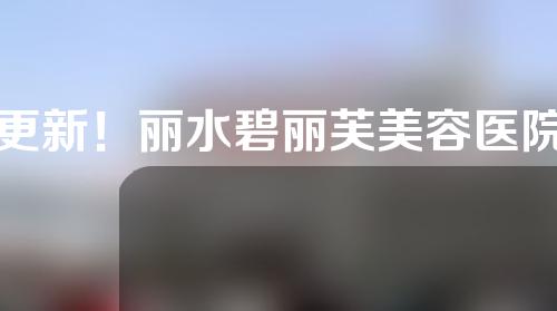 更新！丽水碧丽芙美容医院靠谱吗？全面了解整形价格表和隆鼻案例！