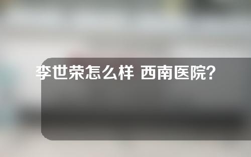 李世荣怎么样 西南医院？附整形价格表和隆鼻案例