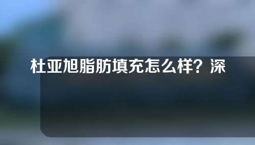 杜亚旭脂肪填充怎么样？深入了解一下吧