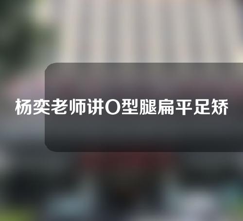 杨奕老师讲O型腿扁平足矫正