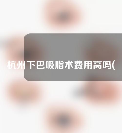 杭州下巴吸脂术费用高吗(杭州脸部吸脂费用)