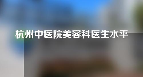 杭州中医院美容科医生水平怎么样？专家名单及信息介绍一览~