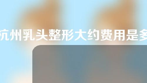 杭州乳头整形大约费用是多少(杭州乳头整形大约费用是多少钱)