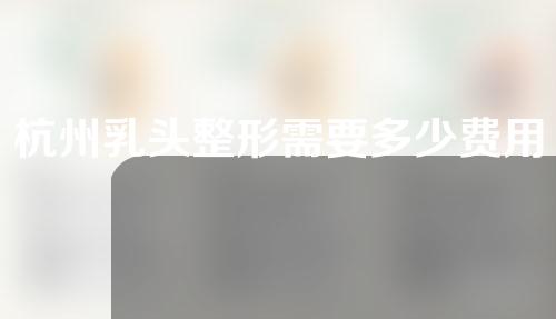 杭州乳头整形需要多少费用(杭州乳头整形需要多少费用一次)