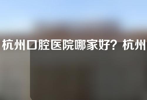 杭州口腔医院哪家好？杭州雅莱、齐尔、瑞尔都不错~