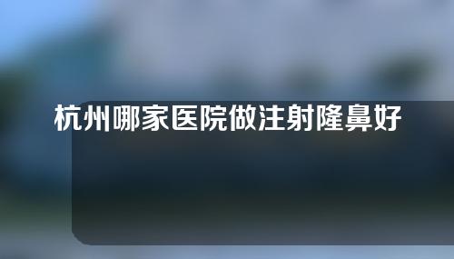 杭州哪家医院做注射隆鼻好？这5家技术在线~