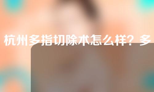 杭州多指切除术怎么样？多指切除不只是切除这么简单！