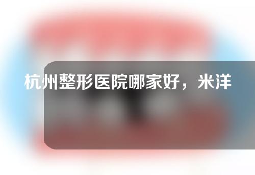 杭州整形医院哪家好，米洋、美立妍、黛雅等口碑