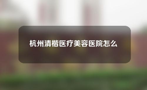 杭州清楷医疗美容医院怎么样