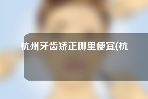 杭州牙齿矫正哪里便宜(杭州牙齿矫正哪里便宜点)