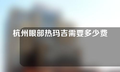 杭州眼部热玛吉需要多少费用(杭州做热玛吉多少钱)