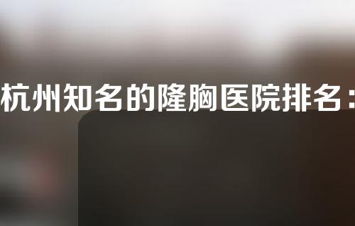 杭州知名的隆胸医院排名：同荣丽格、时光、连天美哪家医院最好？