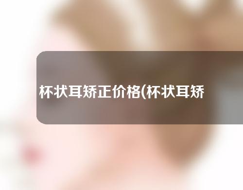 杯状耳矫正价格(杯状耳矫正价格一览：费用多少？效果如何？)