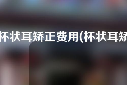 杯状耳矫正费用(杯状耳矫正费用解析：过程、价格、风险分析全线揭秘)