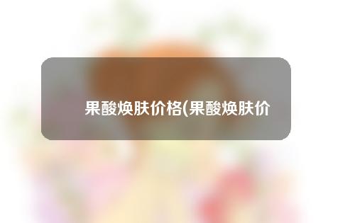 果酸焕肤价格(果酸焕肤价格大揭秘，让你轻松拥有年轻嫩肤！)