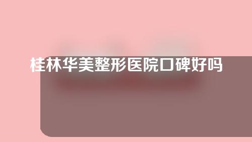 桂林华美整形医院口碑好吗？一起来看一下吧~