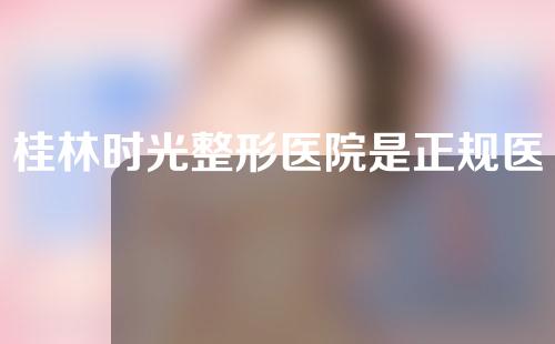 桂林时光整形医院是正规医院吗？医院资质简介、门诊医生一一罗列