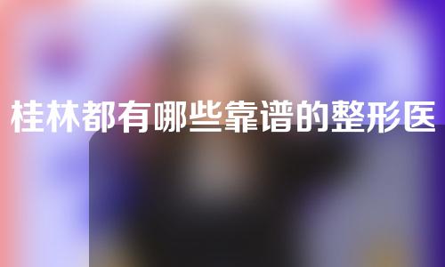 桂林都有哪些靠谱的整形医生？实力医生推荐~