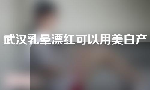 武汉乳晕漂红可以用美白产品吗？武汉乳晕漂红有哪些方法？